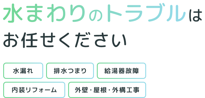 水まわりのトラブルはお任せください 住まいの悩みをまるごと解決 水漏れ 排水つまり 給湯器故障 内装リフォーム 外壁・屋根・外構工事